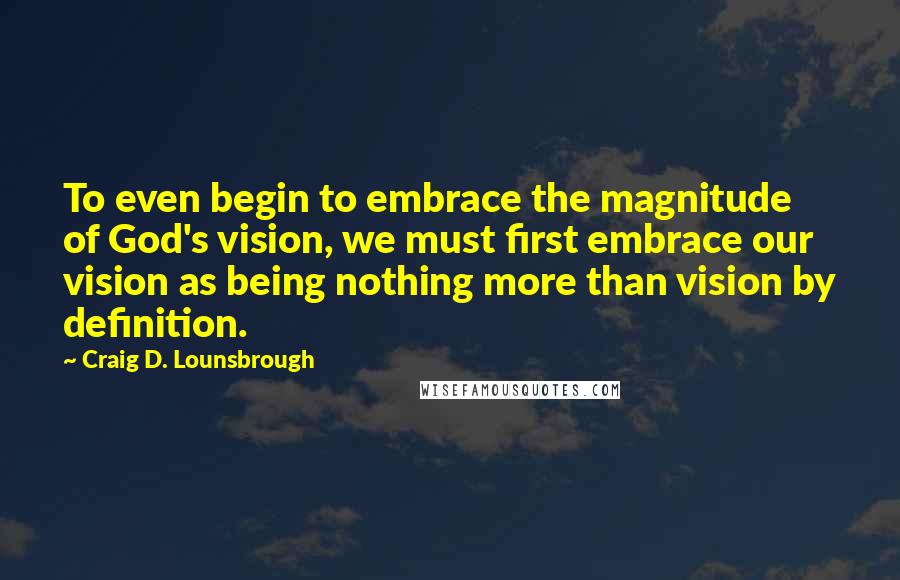 Craig D. Lounsbrough Quotes: To even begin to embrace the magnitude of God's vision, we must first embrace our vision as being nothing more than vision by definition.