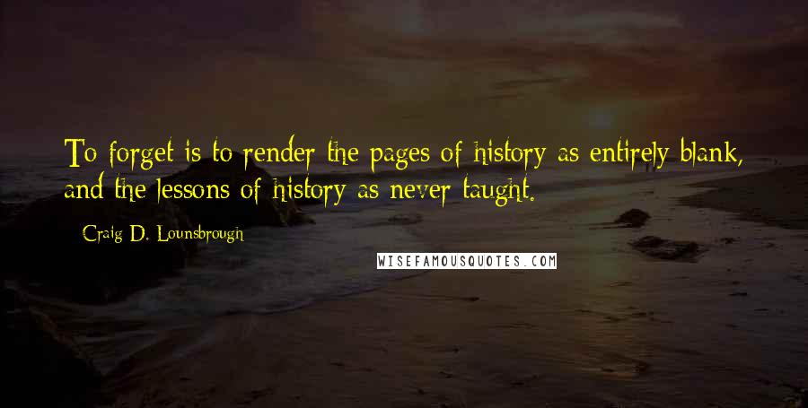 Craig D. Lounsbrough Quotes: To forget is to render the pages of history as entirely blank, and the lessons of history as never taught.