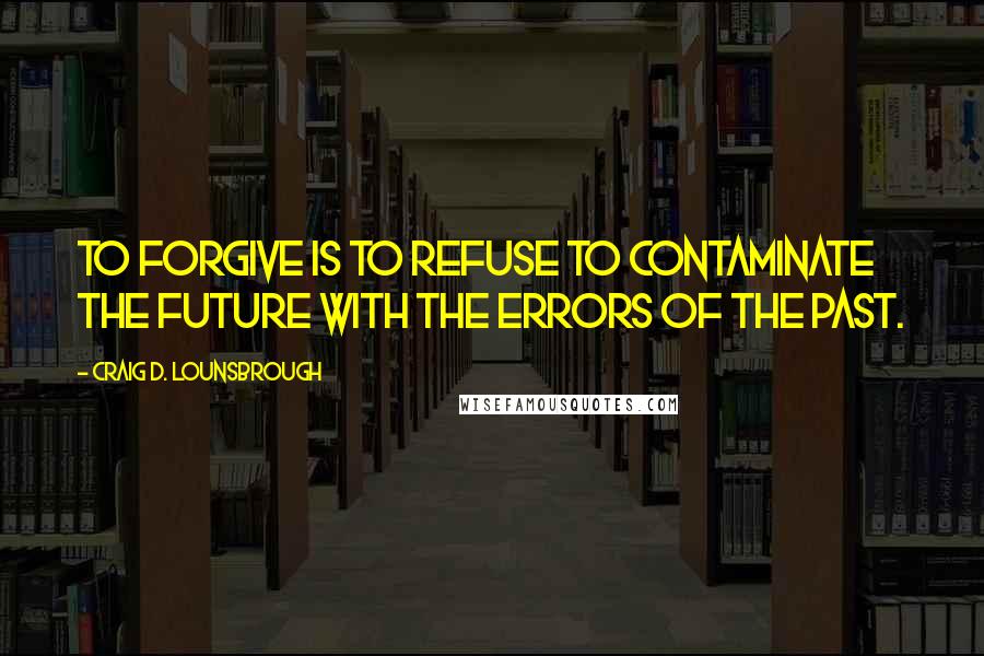 Craig D. Lounsbrough Quotes: To forgive is to refuse to contaminate the future with the errors of the past.