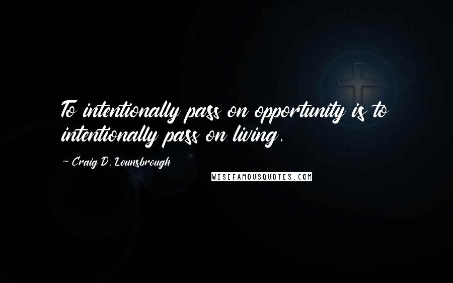 Craig D. Lounsbrough Quotes: To intentionally pass on opportunity is to intentionally pass on living.