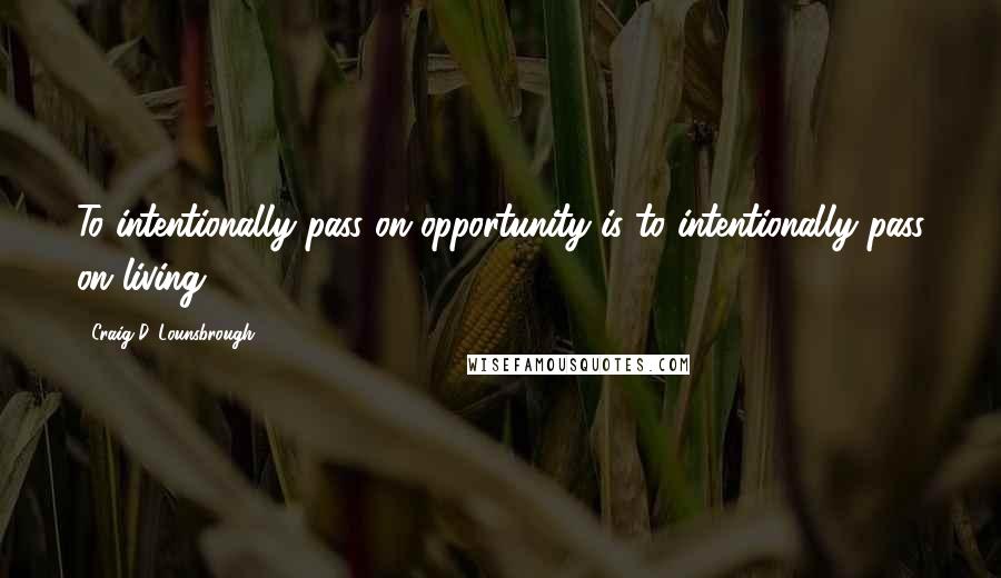 Craig D. Lounsbrough Quotes: To intentionally pass on opportunity is to intentionally pass on living.