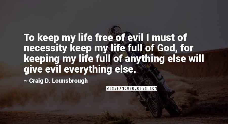 Craig D. Lounsbrough Quotes: To keep my life free of evil I must of necessity keep my life full of God, for keeping my life full of anything else will give evil everything else.