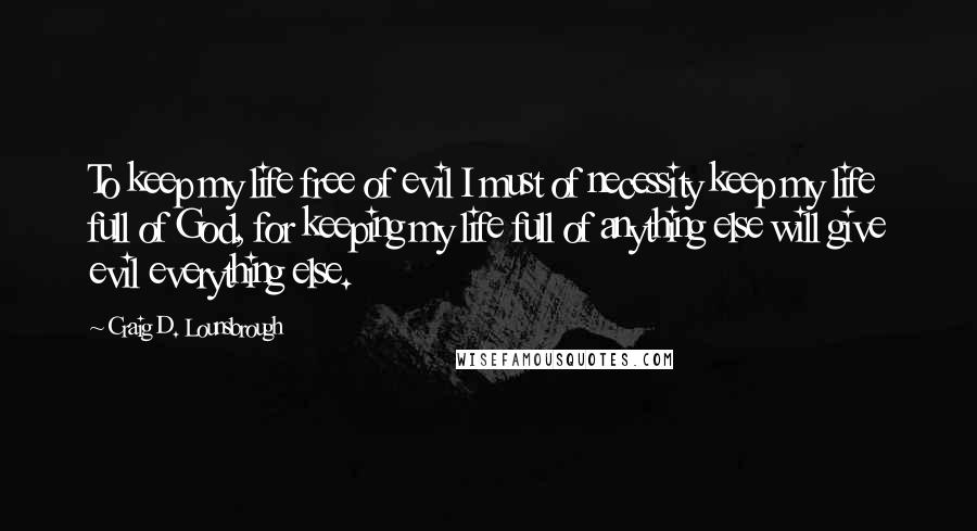 Craig D. Lounsbrough Quotes: To keep my life free of evil I must of necessity keep my life full of God, for keeping my life full of anything else will give evil everything else.