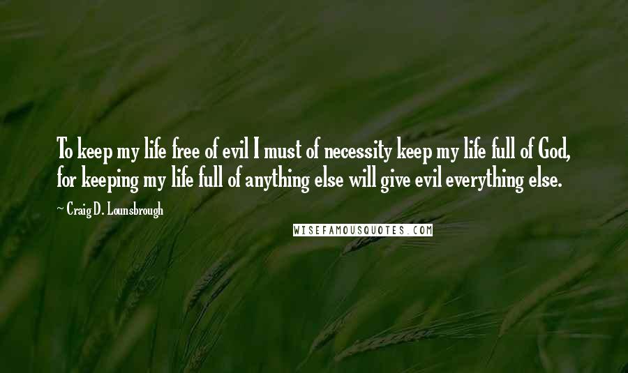 Craig D. Lounsbrough Quotes: To keep my life free of evil I must of necessity keep my life full of God, for keeping my life full of anything else will give evil everything else.