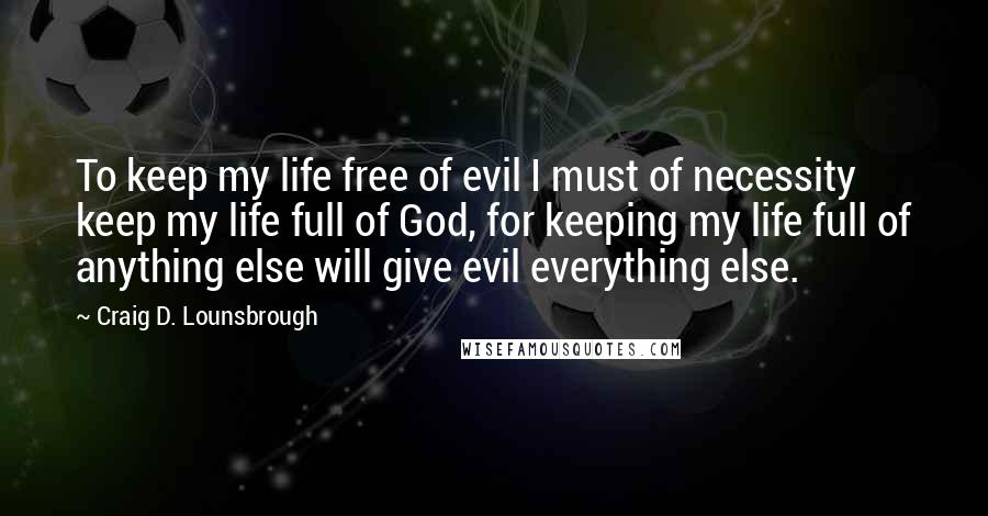 Craig D. Lounsbrough Quotes: To keep my life free of evil I must of necessity keep my life full of God, for keeping my life full of anything else will give evil everything else.