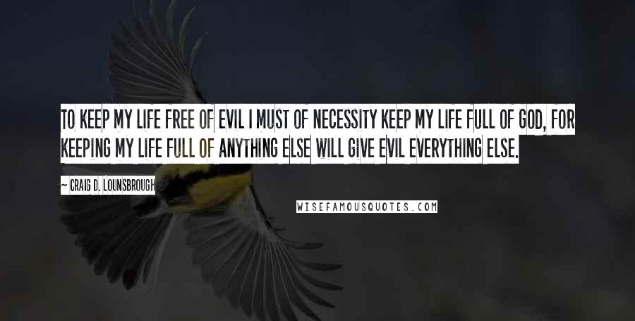 Craig D. Lounsbrough Quotes: To keep my life free of evil I must of necessity keep my life full of God, for keeping my life full of anything else will give evil everything else.