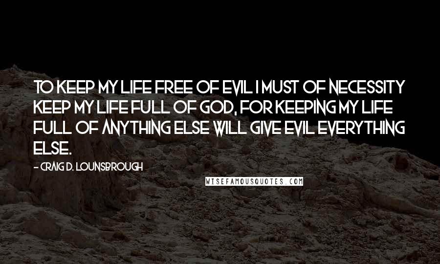 Craig D. Lounsbrough Quotes: To keep my life free of evil I must of necessity keep my life full of God, for keeping my life full of anything else will give evil everything else.