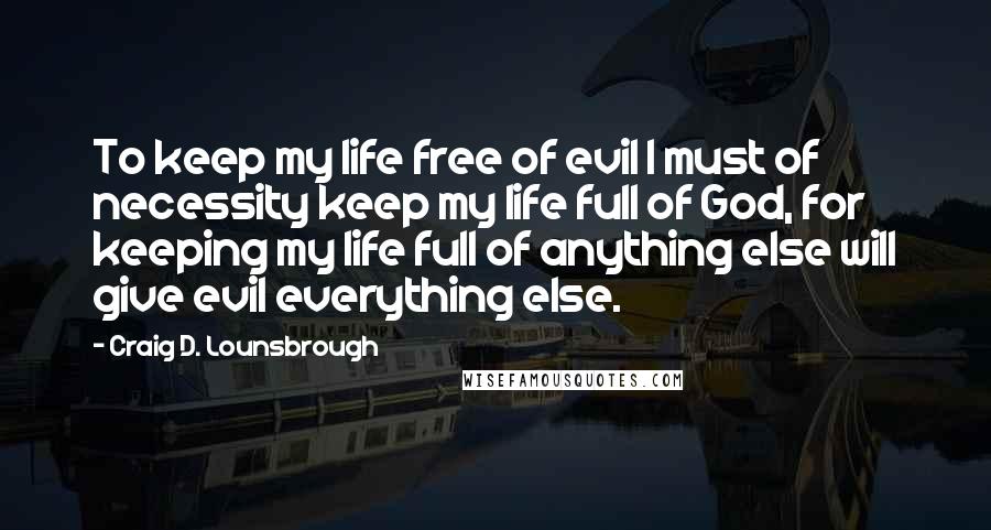 Craig D. Lounsbrough Quotes: To keep my life free of evil I must of necessity keep my life full of God, for keeping my life full of anything else will give evil everything else.