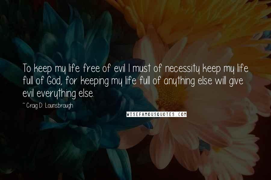 Craig D. Lounsbrough Quotes: To keep my life free of evil I must of necessity keep my life full of God, for keeping my life full of anything else will give evil everything else.