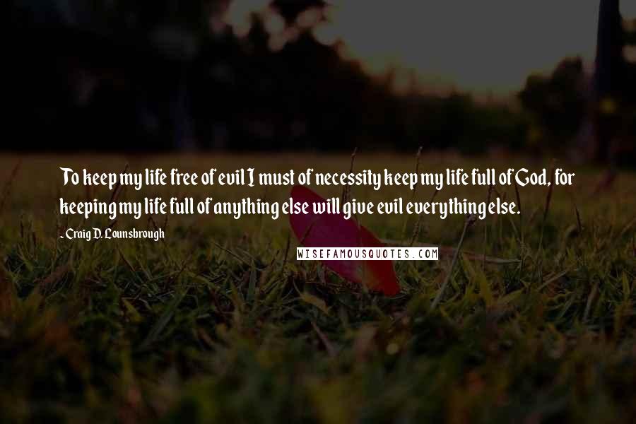 Craig D. Lounsbrough Quotes: To keep my life free of evil I must of necessity keep my life full of God, for keeping my life full of anything else will give evil everything else.