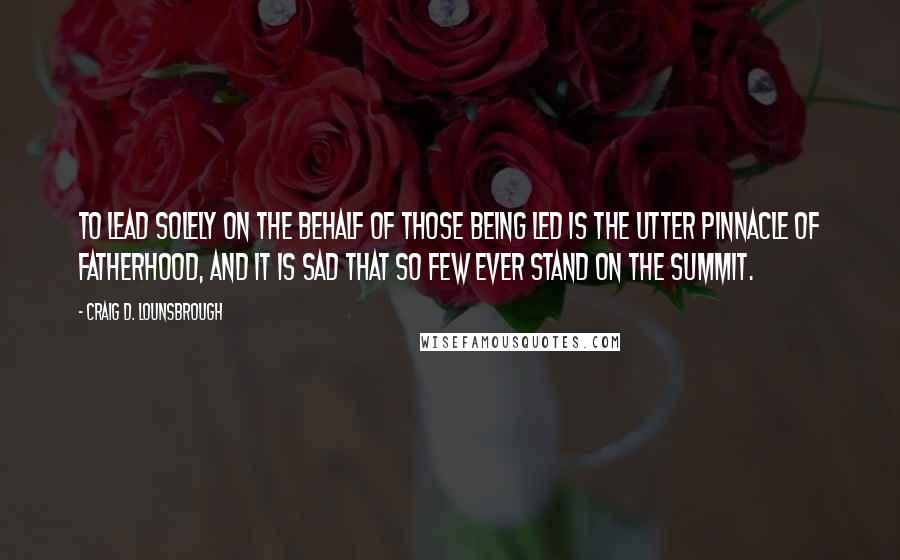 Craig D. Lounsbrough Quotes: To lead solely on the behalf of those being led is the utter pinnacle of fatherhood, and it is sad that so few ever stand on the summit.