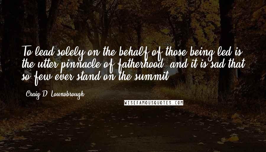 Craig D. Lounsbrough Quotes: To lead solely on the behalf of those being led is the utter pinnacle of fatherhood, and it is sad that so few ever stand on the summit.