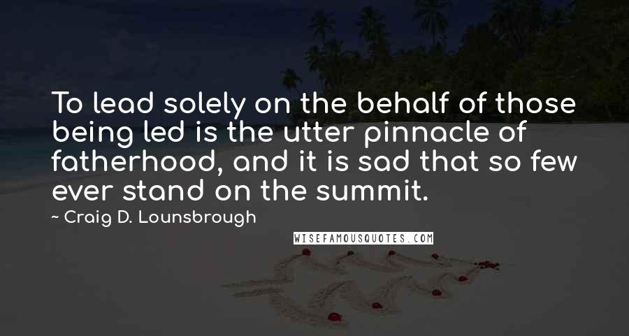 Craig D. Lounsbrough Quotes: To lead solely on the behalf of those being led is the utter pinnacle of fatherhood, and it is sad that so few ever stand on the summit.