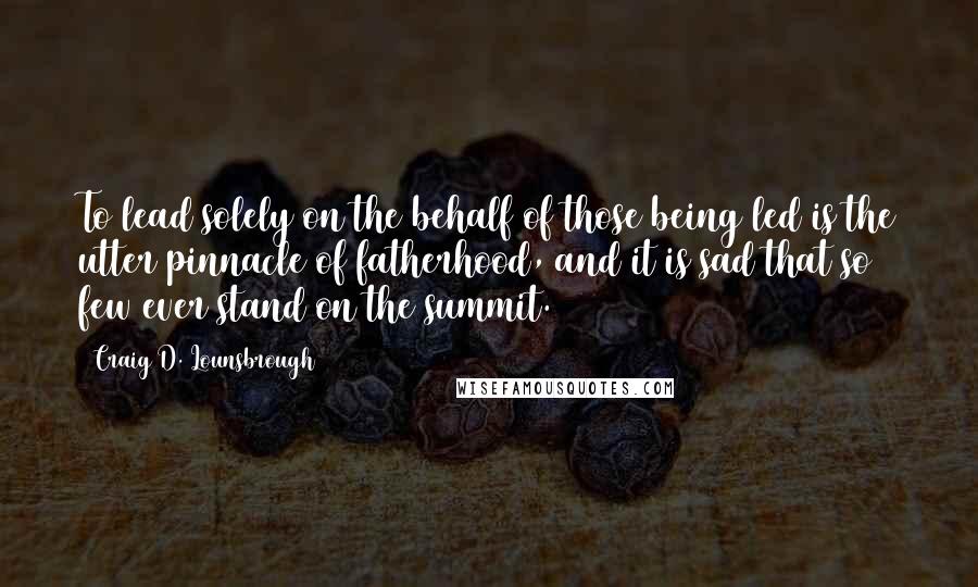 Craig D. Lounsbrough Quotes: To lead solely on the behalf of those being led is the utter pinnacle of fatherhood, and it is sad that so few ever stand on the summit.