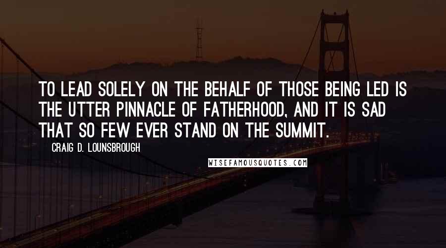 Craig D. Lounsbrough Quotes: To lead solely on the behalf of those being led is the utter pinnacle of fatherhood, and it is sad that so few ever stand on the summit.