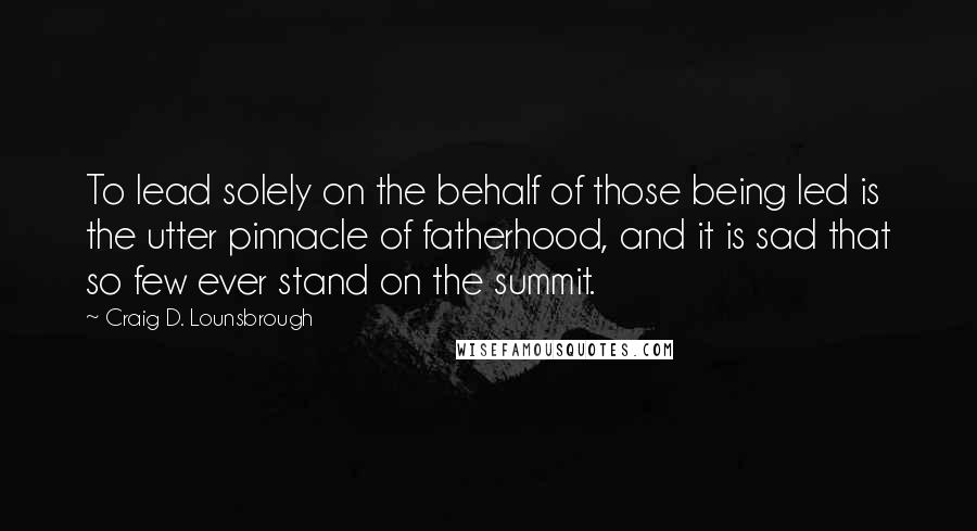 Craig D. Lounsbrough Quotes: To lead solely on the behalf of those being led is the utter pinnacle of fatherhood, and it is sad that so few ever stand on the summit.