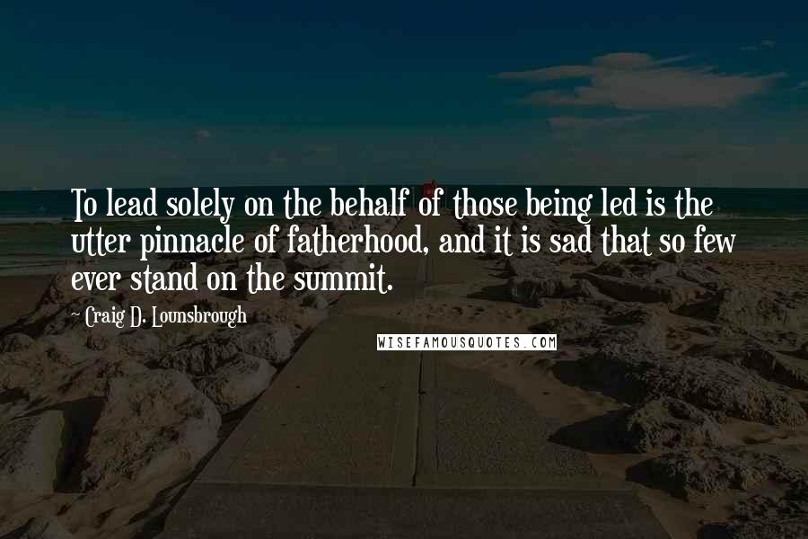 Craig D. Lounsbrough Quotes: To lead solely on the behalf of those being led is the utter pinnacle of fatherhood, and it is sad that so few ever stand on the summit.