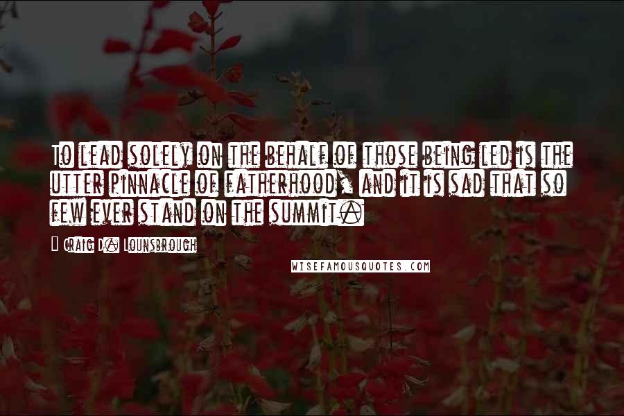 Craig D. Lounsbrough Quotes: To lead solely on the behalf of those being led is the utter pinnacle of fatherhood, and it is sad that so few ever stand on the summit.