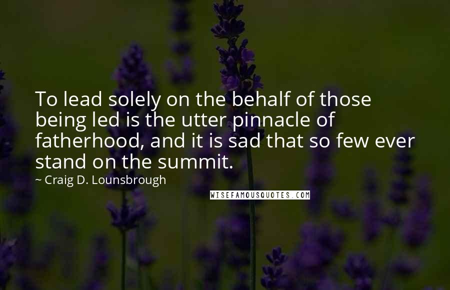 Craig D. Lounsbrough Quotes: To lead solely on the behalf of those being led is the utter pinnacle of fatherhood, and it is sad that so few ever stand on the summit.