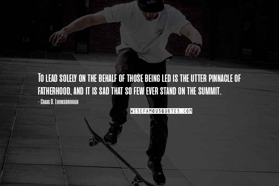 Craig D. Lounsbrough Quotes: To lead solely on the behalf of those being led is the utter pinnacle of fatherhood, and it is sad that so few ever stand on the summit.