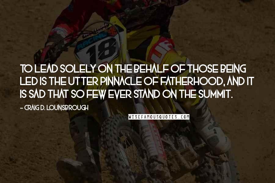 Craig D. Lounsbrough Quotes: To lead solely on the behalf of those being led is the utter pinnacle of fatherhood, and it is sad that so few ever stand on the summit.