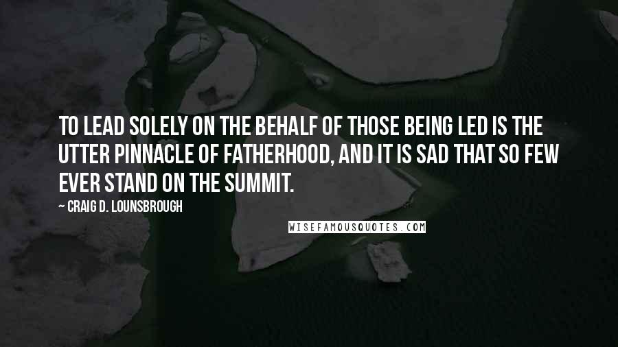 Craig D. Lounsbrough Quotes: To lead solely on the behalf of those being led is the utter pinnacle of fatherhood, and it is sad that so few ever stand on the summit.