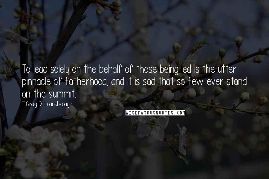 Craig D. Lounsbrough Quotes: To lead solely on the behalf of those being led is the utter pinnacle of fatherhood, and it is sad that so few ever stand on the summit.