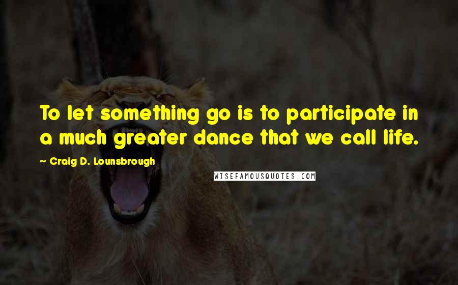 Craig D. Lounsbrough Quotes: To let something go is to participate in a much greater dance that we call life.