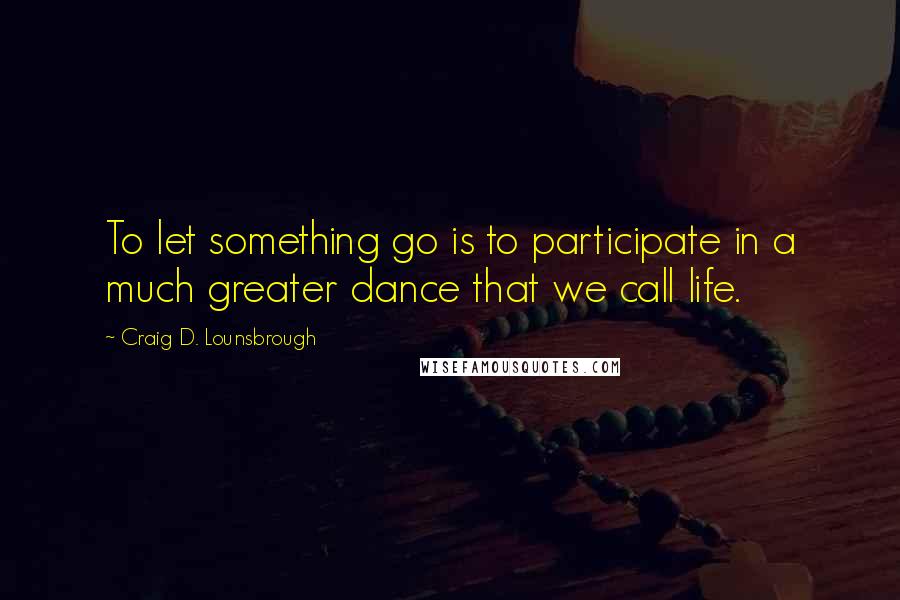 Craig D. Lounsbrough Quotes: To let something go is to participate in a much greater dance that we call life.