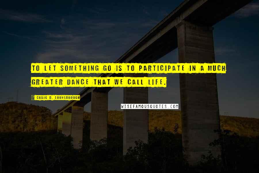 Craig D. Lounsbrough Quotes: To let something go is to participate in a much greater dance that we call life.