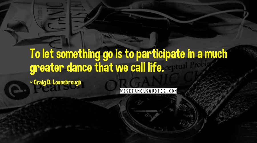 Craig D. Lounsbrough Quotes: To let something go is to participate in a much greater dance that we call life.