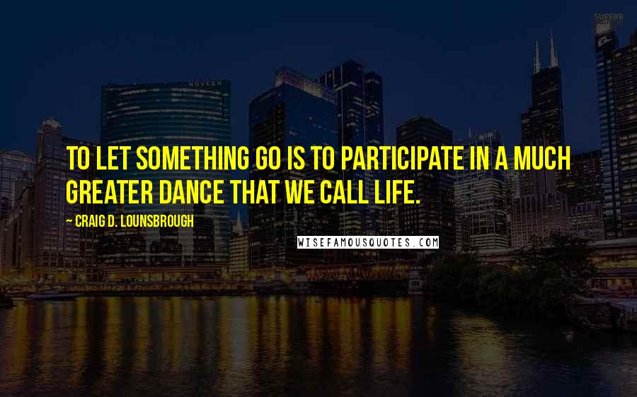 Craig D. Lounsbrough Quotes: To let something go is to participate in a much greater dance that we call life.