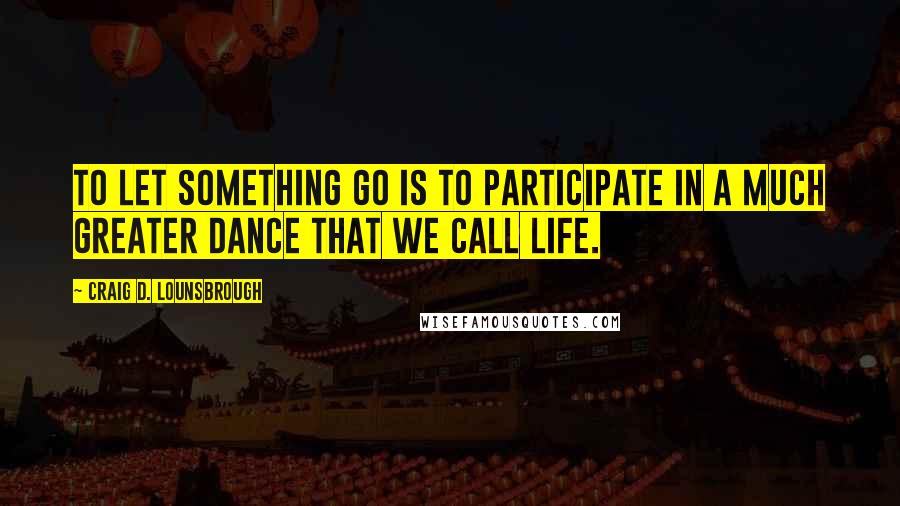 Craig D. Lounsbrough Quotes: To let something go is to participate in a much greater dance that we call life.