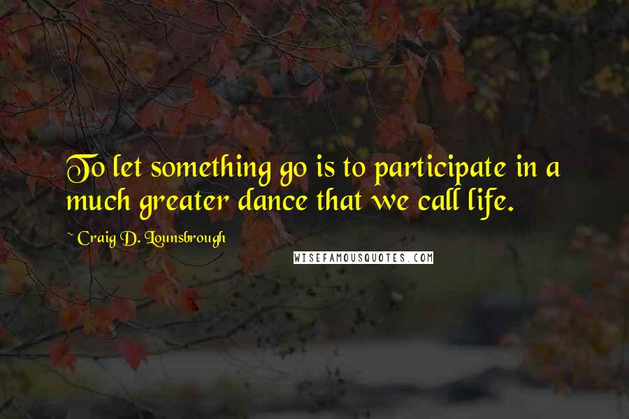 Craig D. Lounsbrough Quotes: To let something go is to participate in a much greater dance that we call life.