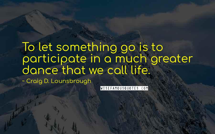 Craig D. Lounsbrough Quotes: To let something go is to participate in a much greater dance that we call life.