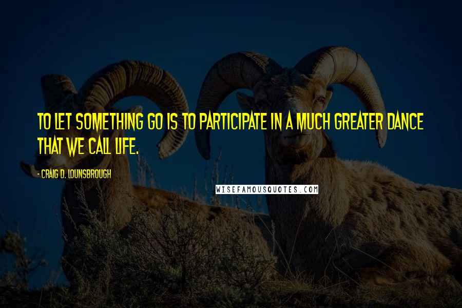 Craig D. Lounsbrough Quotes: To let something go is to participate in a much greater dance that we call life.