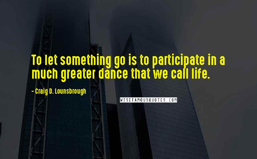 Craig D. Lounsbrough Quotes: To let something go is to participate in a much greater dance that we call life.