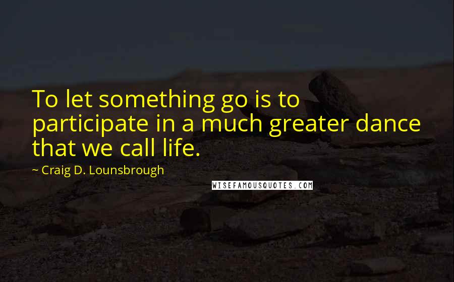 Craig D. Lounsbrough Quotes: To let something go is to participate in a much greater dance that we call life.