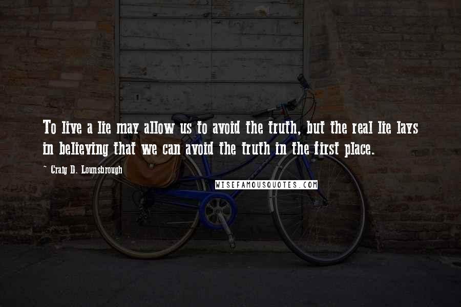 Craig D. Lounsbrough Quotes: To live a lie may allow us to avoid the truth, but the real lie lays in believing that we can avoid the truth in the first place.