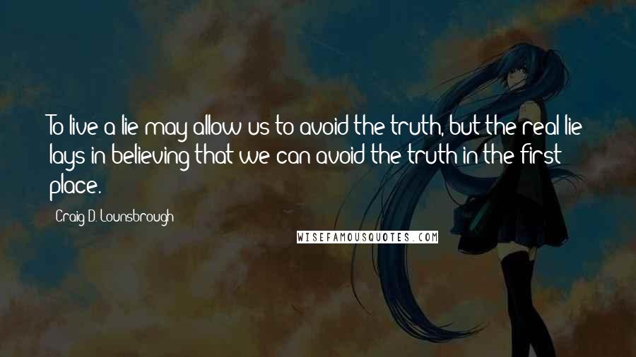 Craig D. Lounsbrough Quotes: To live a lie may allow us to avoid the truth, but the real lie lays in believing that we can avoid the truth in the first place.