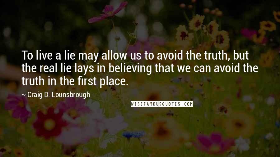 Craig D. Lounsbrough Quotes: To live a lie may allow us to avoid the truth, but the real lie lays in believing that we can avoid the truth in the first place.