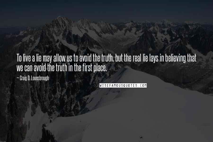 Craig D. Lounsbrough Quotes: To live a lie may allow us to avoid the truth, but the real lie lays in believing that we can avoid the truth in the first place.