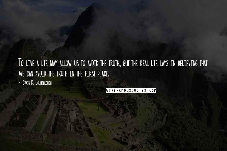 Craig D. Lounsbrough Quotes: To live a lie may allow us to avoid the truth, but the real lie lays in believing that we can avoid the truth in the first place.