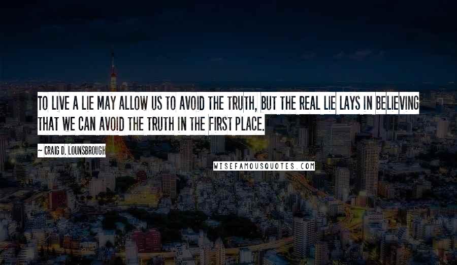 Craig D. Lounsbrough Quotes: To live a lie may allow us to avoid the truth, but the real lie lays in believing that we can avoid the truth in the first place.