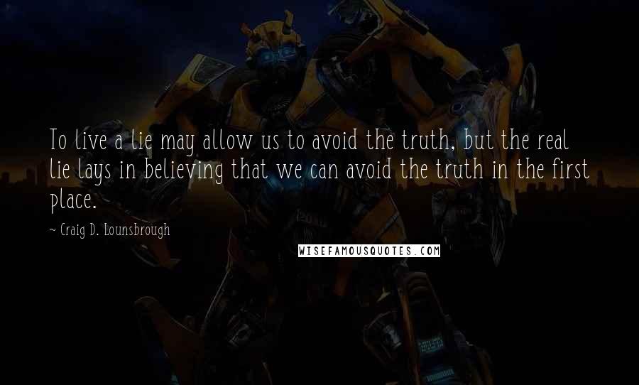 Craig D. Lounsbrough Quotes: To live a lie may allow us to avoid the truth, but the real lie lays in believing that we can avoid the truth in the first place.
