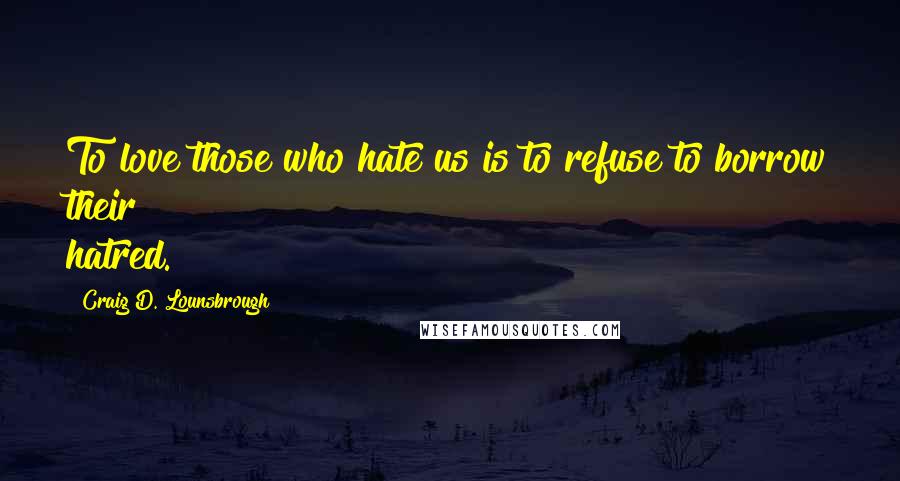 Craig D. Lounsbrough Quotes: To love those who hate us is to refuse to borrow their hatred.