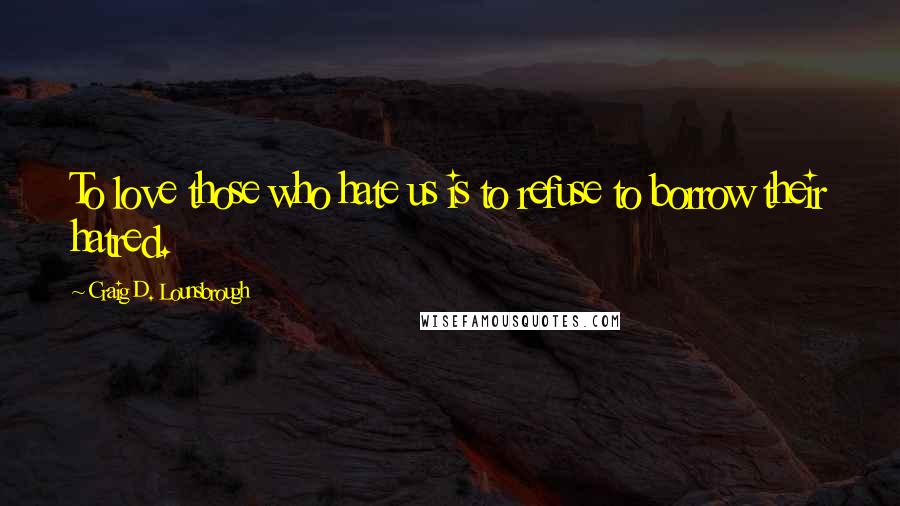 Craig D. Lounsbrough Quotes: To love those who hate us is to refuse to borrow their hatred.