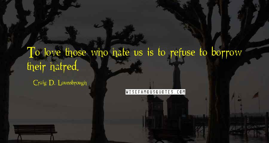 Craig D. Lounsbrough Quotes: To love those who hate us is to refuse to borrow their hatred.