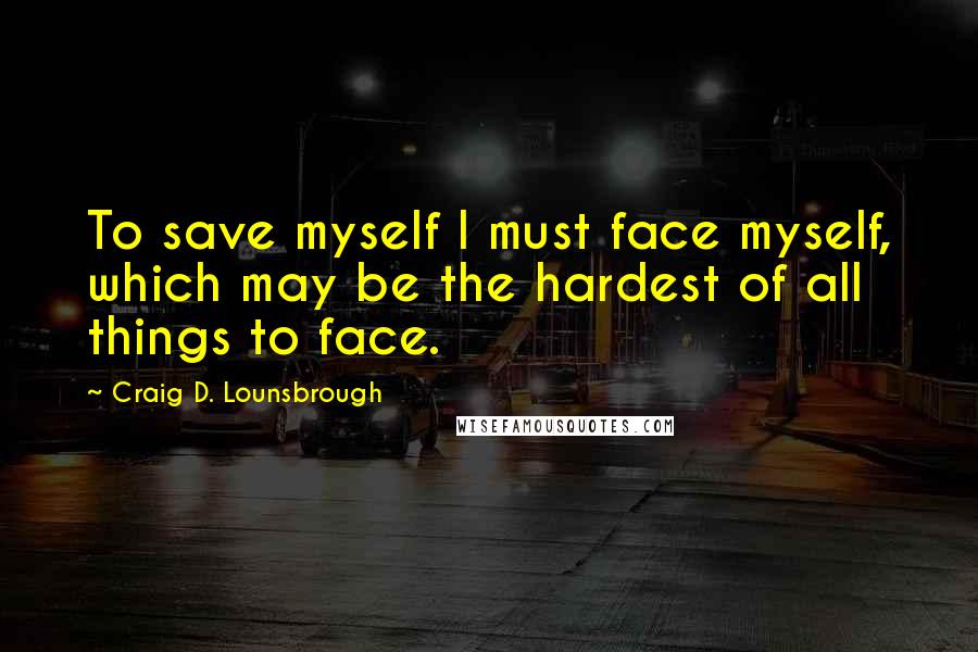 Craig D. Lounsbrough Quotes: To save myself I must face myself, which may be the hardest of all things to face.