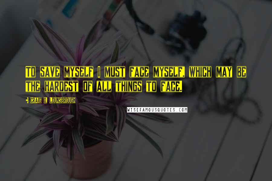 Craig D. Lounsbrough Quotes: To save myself I must face myself, which may be the hardest of all things to face.